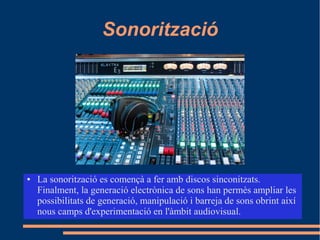 Sonorització
● La sonorització es començà a fer amb discos sinconitzats.
Finalment, la generació electrònica de sons han permès ampliar les
possibilitats de generació, manipulació i barreja de sons obrint així
nous camps d'experimentació en l'àmbit audiovisual.
 