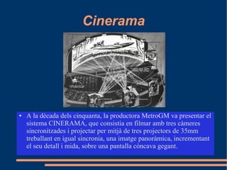 Cinerama
● A la dècada dels cinquanta, la productora MetroGM va presentar el
sistema CINERAMA, que consistia en filmar amb tres càmeres
sincronitzades i projectar per mitjà de tres projectors de 35mm
treballant en igual sincronia, una imatge panoràmica, incrementant
el seu detall i mida, sobre una pantalla còncava gegant.
 