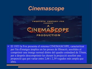 Cinemascope
● El 1953 la Fox presenta el sistema CINEMASCOPE, caracteritzat
per l'ús d'imatges àmplies en les preses de filmació, assolides al
comprimir una imatge normal dintre del quadre estàndard de 35mm,
per a després descomprimir-les durant la projecció assolint una
proporció que pot variar entre 2,66 i 2,39 vegades més ampla que
altra.
 