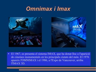 Omnimax i Imax
● El 1967, es presenta el sistema IMAX, que ha donat lloc a l'aparició
de cinemes monumentals en les principals ciutats del món. El 1976
apareix l'OMNIMAX i el 1986, a l'Expo de Vancouver, arriba
l'IMAX 3D.
 
