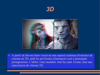 3D
● A partir de llavors hem viscut en una espiral continua d'estrenes de
cinema en 3D, amb les pel·lícules d'animació com a principals
protagonistes. L'últim i més mediàtic títul ha estat Avatar, tota una
esperiència de cinema 3D.
 