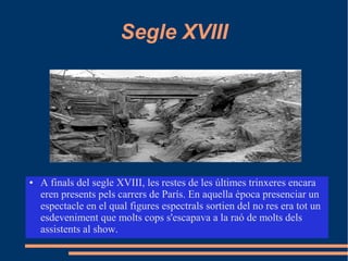 Segle XVIII
● A finals del segle XVIII, les restes de les últimes trinxeres encara
eren presents pels carrers de París. En aquella època presenciar un
espectacle en el qual figures espectrals sortien del no res era tot un
esdeveniment que molts cops s'escapava a la raó de molts dels
assistents al show.
 