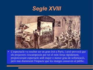 Segle XVIII
● L'espectacle va resultar ser un gran èxit a París, i això provocà que
els projectors s'escampessin per tot el món força ràpidament,
proporcionant espectacle amb major o menor grau de sofisticació,
però mai disminuint l'impacte que les imatges causaven al públic.
 