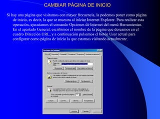 CAMBIAR PCAMBIAR PÁÁGINA DE INICIOGINA DE INICIO
Si hay una página que visitamos con mayor frecuencia, la podemos poner como página
de inicio, es decir, la que se muestra al iniciar Internet Explorer. Para realizar esta
operación, ejecutamos el comando Opciones de Internet del menú Herramientas.
En el apartado General, escribimos el nombre de la página que deseamos en el
cuadro Dirección URL, y a continuación pulsamos el botón Usar actual para
configurar como página de inicio la que estamos visitando actualmente.
 