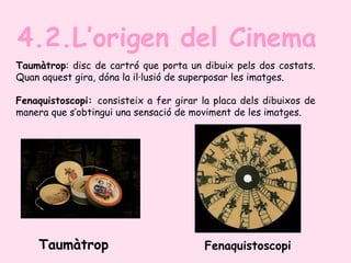 Taumàtrop: disc de cartró que porta un dibuix pels dos costats.
Quan aquest gira, dóna la il·lusió de superposar les imatges.
Fenaquistoscopi: consisteix a fer girar la placa dels dibuixos de
manera que s’obtingui una sensació de moviment de les imatges.
4.2.L’origen del Cinema
Taumàtrop Fenaquistoscopi
 