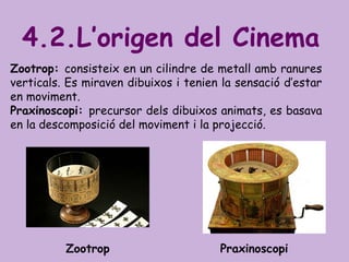 Zootrop: consisteix en un cilindre de metall amb ranures
verticals. Es miraven dibuixos i tenien la sensació d’estar
en moviment.
Praxinoscopi: precursor dels dibuixos animats, es basava
en la descomposició del moviment i la projecció.
4.2.L’origen del Cinema
Zootrop Praxinoscopi
 