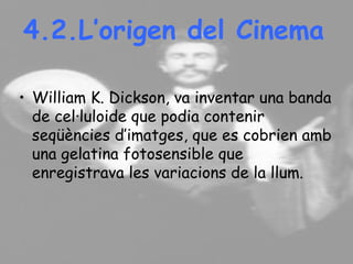 4.2.L’origen del Cinema
• William K. Dickson, va inventar una banda
de cel·luloide que podia contenir
seqüències d’imatges, que es cobrien amb
una gelatina fotosensible que
enregistrava les variacions de la llum.
 
