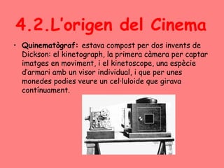 4.2.L’origen del Cinema
• Quinematògraf: estava compost per dos invents de
Dickson: el kinetograph, la primera càmera per captar
imatges en moviment, i el kinetoscope, una espècie
d’armari amb un visor individual, i que per unes
monedes podies veure un cel·luloide que girava
contínuament.
 