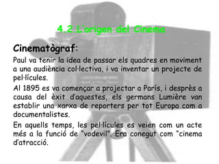 Cinematògraf:
Paul va tenir la idea de passar els quadres en moviment
a una audiència col·lectiva, i va inventar un projecte de
pel·lícules.
Al 1895 es va començar a projectar a París, i desprès a
causa del èxit d’aquestes, els germans Lumière van
establir una xarxa de reporters per tot Europa com a
documentalistes.
En aquells temps, les pel·lícules es veien com un acte
més a la funció de “vodevil”. Era conegut com “cinema
d’atracció.
4.2.L’origen del Cinema
 