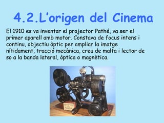 4.2.L’origen del Cinema
El 1910 es va inventar el projector Pathé, va ser el
primer aparell amb motor. Constava de focus intens i
continu, objectiu òptic per ampliar la imatge
nítidament, tracció mecànica, creu de malta i lector de
so a la banda lateral, òptica o magnètica.
 