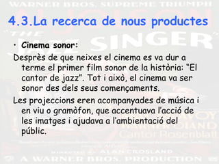 4.3.La recerca de nous productes
• Cinema sonor:
Desprès de que neixes el cinema es va dur a
terme el primer film sonor de la història: “El
cantor de jazz”. Tot i això, el cinema va ser
sonor des dels seus començaments.
Les projeccions eren acompanyades de música i
en viu o gramòfon, que accentuava l’acció de
les imatges i ajudava a l’ambientació del
públic.
 