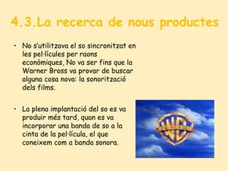 4.3.La recerca de nous productes
• No s’utilitzava el so sincronitzat en
les pel·lícules per raons
econòmiques, No va ser fins que la
Warner Bross va provar de buscar
alguna cosa nova: la sonorització
dels films.
• La plena implantació del so es va
produir més tard, quan es va
incorporar una banda de so a la
cinta de la pel·lícula, el que
coneixem com a banda sonora.
 