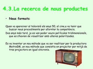4.3.La recerca de nous productes
• Nous formats:
Quan va apareixer al televisió als anys 50, el cine,a va tenir que
buscar nous procediments per aforntar la competència.
Dos anys més tard, ja es van poder veure pel·lícules tridimensionals,
que es s’havien de visualitzar amb ulleres polaritzades.
Es va inventar un nou mètode que va ser realitzar per la productora
MetroGM, un nou mètode que consistia en projectar per mitjà de
tres projectors en igual sincronia.
 