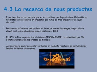 4.3.La recerca de nous productes
• Es va inventar un nou mètode que va ser realitzar per la productora MetroGM, un
nou mètode que consistia en projectar per mitjà de tres projectors en igual
sincronia.
• Presentava dificultats per ocultar les línies on s’unien le simages. Degut al seu
elevat cost, es va abandonar aquest sistema el 1963.
• El 1953, la Fox va presentar el sistema CINEMASCOPE, caracteritzat per l’ús
d’imatges àmplies en les presses de filmació.
• Això permetia poder projectar pel·lícules en més alta resolució, en pantalles més
àmplies i eliminar distorsions.
 