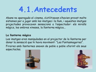 4.1.Antecedents
Abans no aparegués el cinema, s’utilitzaven s’havien provat molts
sistemes per a jugar amb les imatges i la llum, i aquestes imatges
projectades provocaven sensacions a l’espectador: els miralls
màgics, les ombres xineses, la llanterna màgica...
La llanterna màgica
Les imatges eren manipulades en el projector de la llanterna per
donar la sensació que hi havia moviment: “Les Fantasmagories”.
Firaires amb llanternes anaven de poble a poble oferint els seus
espectacles.
 