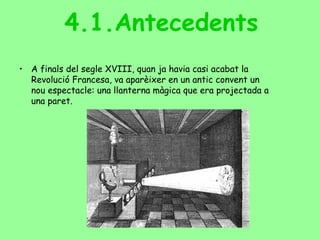 4.1.Antecedents
• A finals del segle XVIII, quan ja havia casi acabat la
Revolució Francesa, va aparèixer en un antic convent un
nou espectacle: una llanterna màgica que era projectada a
una paret.
 