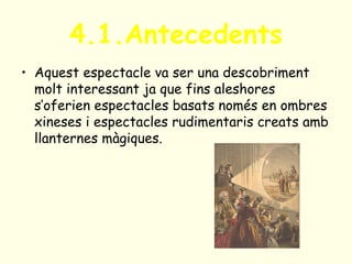 4.1.Antecedents
• Aquest espectacle va ser una descobriment
molt interessant ja que fins aleshores
s’oferien espectacles basats només en ombres
xineses i espectacles rudimentaris creats amb
llanternes màgiques.
 