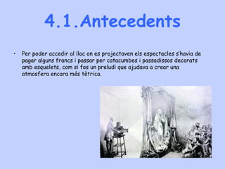 4.1.Antecedents
• Per poder accedir al lloc on es projectaven els espectacles s’havia de
pagar alguns francs i passar per catacumbes i passadissos decorats
amb esquelets, com si fos un preludi que ajudava a crear una
atmosfera encara més tètrica.
 