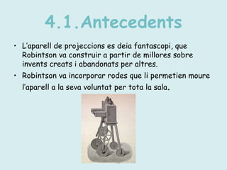 4.1.Antecedents
• L’aparell de projeccions es deia fantascopi, que
Robintson va construir a partir de millores sobre
invents creats i abandonats per altres.
• Robintson va incorporar rodes que li permetien moure
l’aparell a la seva voluntat per tota la sala.
 
