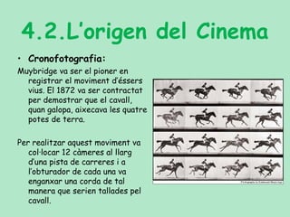 4.2.L’origen del Cinema
• Cronofotografia:
Muybridge va ser el pioner en
registrar el moviment d’éssers
vius. El 1872 va ser contractat
per demostrar que el cavall,
quan galopa, aixecava les quatre
potes de terra.
Per realitzar aquest moviment va
col·locar 12 càmeres al llarg
d’una pista de carreres i a
l’obturador de cada una va
enganxar una corda de tal
manera que serien tallades pel
cavall.
 