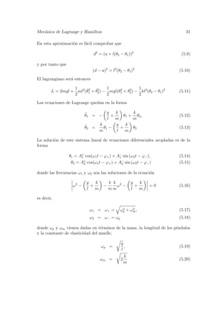 Mec´anica de Lagrange y Hamilton 31
En esta aproximaci´on es f´acil comprobar que
d2
= (a + l(θ2 − θ1))2
(5.9)
y por tanto que
(d − a)2
= l2
(θ2 − θ1)2
(5.10)
El lagrangiano ser´a entonces
L = 2mgl +
1
2
ml2
( ˙θ2
1 + ˙θ2
2) −
1
2
mgl(θ2
1 + θ2
2) −
1
2
kl2
(θ2 − θ1)2
(5.11)
Las ecuaciones de Lagrange quedan en la forma
¨θ1 = −
g
l
+
k
m
θ1 +
k
m
θ2, (5.12)
¨θ2 =
k
m
θ1 −
g
l
+
k
m
θ2 (5.13)
La soluci´on de este sistema lineal de ecuaciones diferenciales acopladas es de la
forma
θ1 = A+
1 cos(ω1t − ϕ+) + A−
1 sin (ω2t − ϕ−), (5.14)
θ2 = A+
2 cos(ω1t − ϕ+) + A−
2 sin (ω2t − ϕ−) (5.15)
donde las frecuencias ω1 y ω2 son las soluciones de la ecuaci´on
ω2
−
g
l
+
k
m
−
k
m
k
m
ω2
−
g
l
+
k
m
= 0 (5.16)
es decir,
ω1 = ω+ = ω2
p + ω2
m, (5.17)
ω2 = ω− = ωp (5.18)
donde ωp y ωm vienen dadas en t´erminos de la masa, la longitud de los p´endulos
y la constante de elasticidad del muelle,
ωp =
q
l
, (5.19)
ωm = 2
k
m
(5.20)
 