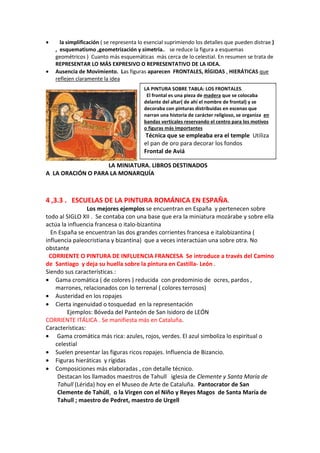 • la simplificación ( se representa lo esencial suprimiendo los detalles que pueden distrae )
, esquematismo ,geometrización y simetría.. se reduce la figura a esquemas
geométricos ) Cuanto más esquemáticas más cerca de lo celestial. En resumen se trata de
REPRESENTAR LO MÁS EXPRESIVO O REPRESENTATIVO DE LA IDEA.
• Ausencia de Movimiento. Las figuras aparecen FRONTALES, RÍGIDAS , HIERÁTICAS que
reflejen claramente la idea
LA MINIATURA. LIBROS DESTINADOS
A LA ORACIÓN O PARA LA MONARQUÍA
4 ,3.3 . ESCUELAS DE LA PINTURA ROMÁNICA EN ESPAÑA.
Los mejores ejemplos se encuentran en España y pertenecen sobre
todo al SIGLO XII . Se contaba con una base que era la miniatura mozárabe y sobre ella
actúa la influencia francesa o italo-bizantina
En España se encuentran las dos grandes corrientes francesa e italobizantina (
influencia paleocristiana y bizantina) que a veces interactúan una sobre otra. No
obstante
CORRIENTE O PINTURA DE INFLUENCIA FRANCESA Se introduce a través del Camino
de Santiago y deja su huella sobre la pintura en Castilla- León .
Siendo sus características.:
• Gama cromática ( de colores ) reducida con predominio de ocres, pardos ,
marrones, relacionados con lo terrenal ( colores terrosos)
• Austeridad en los ropajes
• Cierta ingenuidad o tosquedad en la representación
Ejemplos: Bóveda del Panteón de San Isidoro de LEÓN
CORRIENTE ITÁLICA . Se manifiesta más en Cataluña.
Características:
• Gama cromática más rica: azules, rojos, verdes. El azul simboliza lo espiritual o
celestial
• Suelen presentar las figuras ricos ropajes. Influencia de Bizancio.
• Figuras hieráticas y rígidas
• Composiciones más elaboradas , con detalle técnico.
Destacan los llamados maestros de Tahull iglesia de Clemente y Santa María de
Tahull (Lérida) hoy en el Museo de Arte de Cataluña. Pantocrator de San
Clemente de Tahúll, o la Virgen con el Niño y Reyes Magos de Santa María de
Tahull ; maestro de Pedret, maestro de Urgell
LA PINTURA SOBRE TABLA: LOS FRONTALES.
El frontal es una pieza de madera que se colocaba
delante del altar( de ahí el nombre de frontal) y se
decoraba con pinturas distribuidas en escenas que
narran una historia de carácter religioso, se organiza en
bandas verticales reservando el centro para los motivos
o figuras más importantes
Técnica que se empleaba era el temple Utiliza
el pan de oro para decorar los fondos
Frontal de Aviá
 