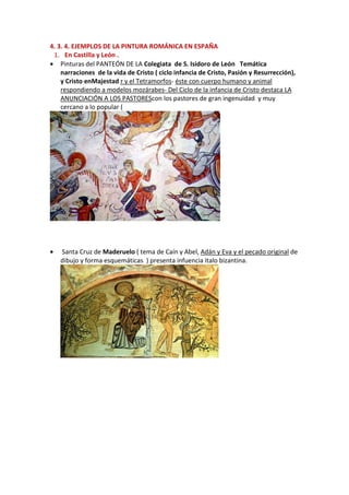 4. 3. 4. EJEMPLOS DE LA PINTURA ROMÁNICA EN ESPAÑA
1. En Castilla y León .
• Pinturas del PANTEÓN DE LA Colegiata de S. Isidoro de León Temática
narraciones de la vida de Cristo ( ciclo infancia de Cristo, Pasión y Resurrección),
y Cristo enMajestad r y el Tetramorfos- éste con cuerpo humano y animal
respondiendo a modelos mozárabes- Del Ciclo de la infancia de Cristo destaca LA
ANUNCIACIÓN A LOS PASTOREScon los pastores de gran ingenuidad y muy
cercano a lo popular (
• Santa Cruz de Maderuelo ( tema de Caín y Abel, Adán y Eva y el pecado original de
dibujo y forma esquemáticas ) presenta infuencia italo bizantina.
 