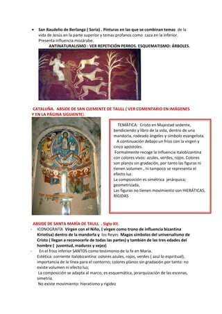 • San Baudelio de Berlanga ( Soria) . Pinturas en las que se combinan temas de la
vida de Jesús en la parte superior y temas profanos como caza en la inferior.
Presenta influencia mozárabe.
ANTINATURALISMO : VER REPETICIÓN PERROS. ESQUEMATISMO: ÁRBOLES.
CATALUÑA. ABSIDE DE SAN CLEMENTE DE TAULL ( VER COMENTARIO EN IMÁGENES
Y EN LA PÁGINA SIGUIENTE).
ABSIDE DE SANTA MARÍA DE TAULL . Siglo XII.
- ICONOGRAFÍA Virgen con el Niño, ( virgen como trono de influencia bizantina
Kiriotisa) dentro de la mandorla y los Reyes Magos simbolos del universalismo de
Cristo ( llegan a reconocerle de todas las partes) y también de las tres edades del
hombre ( juventud, madurez y vejez)
- En el friso inferior SANTOS como testimonio de la fe en María.
Estética: corriente italobizantina: colores azules, rojos, verdes ( azul lo espiritual),
importancia de la línea para el contorno; colores planos sin gradación por tanto: no
existe volumen ni efecto luz;
La composición se adapta al marco, es esquemática, jerarquización de las escenas,
simetría.
No existe movimiento: hieratismo y rigidez
TEMÁTICA: Cristo en Majestad sedente,
bendiciendo y libro de la vida, dentro de una
mandorla, rodeado ángeles y símbolo evangelista.
A continuación debajo un friso con la virgen y
cinco apóstoles.
Formalmente recoge la influencia italobizantina
con colores vivos: azules, verdes, rojos. Colores
son planos sin gradación, por tanto las figuras ni
tienen volumen , ni tampoco se representa el
efecto luz.
La composición es símétrica jerárquica;
geometrizada,
Las figuras no tienen movimiento son HIERÁTICAS,
RÍGIDAS
 