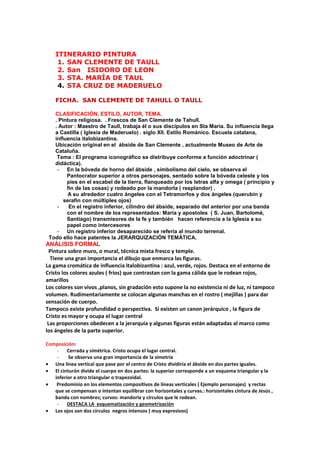 ITINERARIO PINTURA
1. SAN CLEMENTE DE TAULL
2. San ISIDORO DE LEON
3. STA. MARÍA DE TAUL
4. STA CRUZ DE MADERUELO
FICHA. SAN CLEMENTE DE TAHULL O TAULL
CLASIFICACIÓN, ESTILO, AUTOR, TEMA.
. Pintura religiosa. . Frescos de San Clemente de Tahull.
. Autor : Maestro de Taull, trabaja él o sus discípulos en Sta María. Su influencia llega
a Castilla ( Iglesia de Maderuelo) . siglo XII. Estilo Románico. Escuela catalana,
influencia italobizantina.
Ubicación original en el ábside de San Clemente , actualmente Museo de Arte de
Cataluña.
Tema : El programa iconográfico se distribuye conforme a función adoctrinar (
didáctica).
- En la bóveda de horno del ábside , simbolismo del cielo, se observa el
Pantocrator superior a otros personajes, sentado sobre la bóveda celeste y los
pies en el escabel de la tierra, flanqueado por los letras alfa y omega ( principio y
fin de las cosas) y rodeado por la mandorla ( resplandor) .
A su alrededor cuatro ángeles con el Tetramorfos y dos ángeles (querubín y
serafín con múltiples ojos)
- En el registro inferior, cilindro del ábside, separado del anterior por una banda
con el nombre de los representados: María y apostoles ( S. Juan, Bartolomé,
Santiago) transmisores de la fe y también hacen referencia a la Iglesia a su
papel como intercesores
- Un registro inferior desaparecido se refería al mundo terrenal.
Todo ello hace patentes la JERARQUIZACIÓN TEMÁTICA.
ANÁLISIS FORMAL
Pintura sobre muro, o mural, técnica mixta fresco y temple.
Tiene una gran importancia el dibujo que enmarca las figuras.
La gama cromática de influencia italobizantina : azul, verde, rojos. Destaca en el entorno de
Cristo los colores azules ( fríos) que contrastan con la gama cálida que le rodean rojos,
amarillos
Los colores son vivos ,planos, sin gradación esto supone la no existencia ni de luz, ni tampoco
volumen. Rudimentariamente se colocan algunas manchas en el rostro ( mejillas ) para dar
sensación de cuerpo.
Tampoco existe profundidad o perspectiva. Si existen un canon jerárquico , la figura de
Cristo es mayor y ocupa el lugar central
Las proporciones obedecen a la jerarquía y algunas figuras están adaptadas al marco como
los ángeles de la parte superior.
Composición:
- Cerrada y símétrica. Cristo ocupa el lugar central.
- Se observa una gran importancia de la simetría
• Una línea vertical que pase por el centro de Cristo dividiría el ábside en dos partes iguales.
• El cinturón divide el cuerpo en dos partes: la superior corresponde a un esquema triangular y la
inferior a otro triangular o trapezoidal.
• Predominio en los elementos compositivos de líneas verticales ( Ejemplo personajes) y rectas
que se compensan o intentan equilibrar con horizontales y curvas.: horizontales cintura de Jesús ,
banda con nombres; curvos: mandorla y círculos que le rodean.
- DESTACA LA esquematización y geometrización
• Los ojos son dos círculos negros intensos ( muy expresivos)
 
