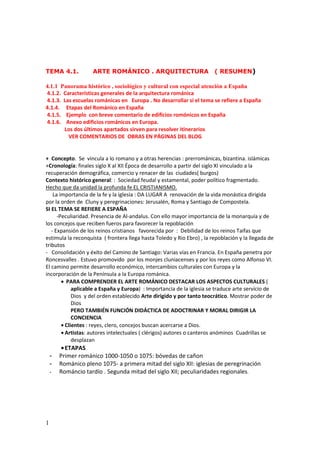 1
TEMA 4.1. ARTE ROMÁNICO . ARQUITECTURA ( RESUMEN)
4.1.1 Panorama histórico , sociológico y cultural con especial atención a España
4.1.2. Características generales de la arquitectura románica
4.1.3. Las escuelas románicas en Europa . No desarrollar si el tema se refiere a España
4.1.4. Etapas del Románico en España
4.1.5. Ejemplo con breve comentario de edificios romónicos en España
4.1.6. Anexo edificios románicos en Europa.
Los dos últimos apartados sirven para resolver itinerarios
VER COMENTARIOS DE OBRAS EN PÁGINAS DEL BLOG
+ Concepto. Se vincula a lo romano y a otras herencias : prerrománicas, bizantina. islámicas
+Cronología: finales siglo X al XII Época de desarrollo a partir del siglo XI vinculado a la
recuperación demográfica, comercio y renacer de las ciudades( burgos)
Contexto histórico general: : Sociedad feudal y estamental, poder político fragmentado.
Hecho que da unidad la profunda fe EL CRISTIANISMO.
La importancia de la fe y la iglesia : DA LUGAR A renovación de la vida monástica dirigida
por la orden de Cluny y peregrinaciones: Jerusalén, Roma y Santiago de Compostela.
SI EL TEMA SE REFIERE A ESPAÑA
-Peculiaridad. Presencia de Al-andalus. Con ello mayor importancia de la monarquía y de
los concejos que reciben fueros para favorecer la repoblación
- Expansión de los reinos cristianos favorecida por : Debilidad de los reinos Taifas que
estimula la reconquista ( frontera llega hasta Toledo y Rio Ebro) , la repoblación y la llegada de
tributos
- Consolidación y éxito del Camino de Santiago: Varias vías en Francia. En España penetra por
Roncesvalles . Estuvo promovido por los monjes cluniacenses y por los reyes como Alfonso VI.
El camino permite desarrollo económico, intercambios culturales con Europa y la
incorporación de la Península a la Europa románica.
• PARA COMPRENDER EL ARTE ROMÁNICO DESTACAR LOS ASPECTOS CULTURALES (
aplicable a España y Europa) : Importancia de la iglesia se traduce arte servicio de
Dios y del orden establecido Arte dirigido y por tanto teocrático. Mostrar poder de
Dios
PERO TAMBIÉN FUNCIÓN DIDÁCTICA DE ADOCTRINAR Y MORAL DIRIGIR LA
CONCIENCIA
• Clientes : reyes, clero, concejos buscan acercarse a Dios.
• Artistas: autores intelectuales ( clérigos) autores o canteros anóminos Cuadrillas se
desplazan
•ETAPAS
- Primer románico 1000-1050 o 1075: bóvedas de cañon
- Románico pleno 1075- a primera mitad del siglo XII: iglesias de peregrinación
- Románcio tardío . Segunda mitad del siglo XII; peculiaridades regionales.
 