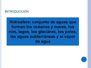 INTRODUCCIÓN
Hidrosfera: conjunto de aguas que
forman los océanos y mares, los
ríos, lagos, los glaciares, los polos,
las aguas subterráneas y el vapor
de agua
 