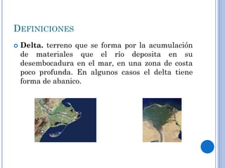 DEFINICIONES
 Delta. terreno que se forma por la acumulación
de materiales que el río deposita en su
desembocadura en el mar, en una zona de costa
poco profunda. En algunos casos el delta tiene
forma de abanico.
 