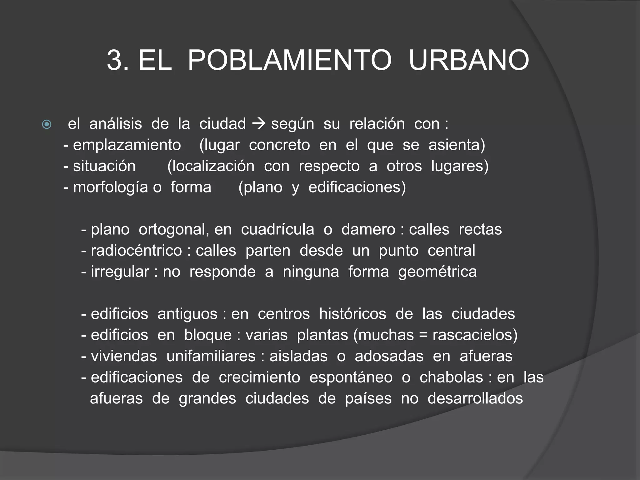 3. EL POBLAMIENTO URBANO
 el análisis de la ciudad  según su relación con :
- emplazamiento (lugar concreto en el que se asienta)
- situación (localización con respecto a otros lugares)
- morfología o forma (plano y edificaciones)
- plano ortogonal, en cuadrícula o damero : calles rectas
- radiocéntrico : calles parten desde un punto central
- irregular : no responde a ninguna forma geométrica
- edificios antiguos : en centros históricos de las ciudades
- edificios en bloque : varias plantas (muchas = rascacielos)
- viviendas unifamiliares : aisladas o adosadas en afueras
- edificaciones de crecimiento espontáneo o chabolas : en las
afueras de grandes ciudades de países no desarrollados
 