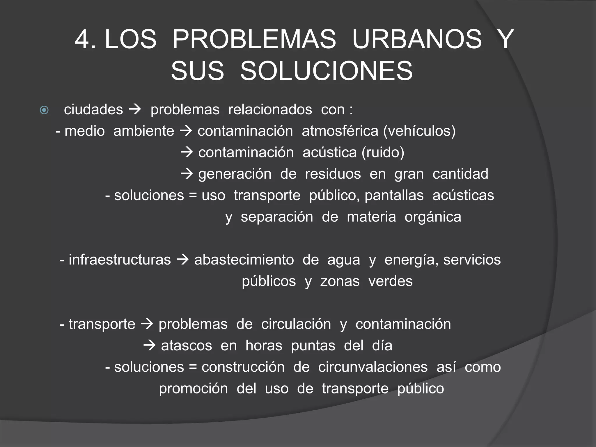 4. LOS PROBLEMAS URBANOS Y
SUS SOLUCIONES
 ciudades  problemas relacionados con :
- medio ambiente  contaminación atmosférica (vehículos)
 contaminación acústica (ruido)
 generación de residuos en gran cantidad
- soluciones = uso transporte público, pantallas acústicas
y separación de materia orgánica
- infraestructuras  abastecimiento de agua y energía, servicios
públicos y zonas verdes
- transporte  problemas de circulación y contaminación
 atascos en horas puntas del día
- soluciones = construcción de circunvalaciones así como
promoción del uso de transporte público
 