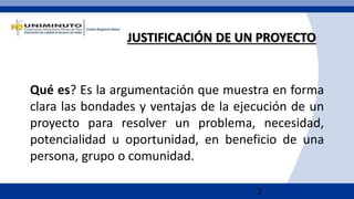 2
Qué es? Es la argumentación que muestra en forma
clara las bondades y ventajas de la ejecución de un
proyecto para resolver un problema, necesidad,
potencialidad u oportunidad, en beneficio de una
persona, grupo o comunidad.
JUSTIFICACIÓN DE UN PROYECTO
 