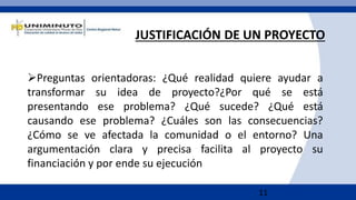 11
JUSTIFICACIÓN DE UN PROYECTO
Preguntas orientadoras: ¿Qué realidad quiere ayudar a
transformar su idea de proyecto?¿Por qué se está
presentando ese problema? ¿Qué sucede? ¿Qué está
causando ese problema? ¿Cuáles son las consecuencias?
¿Cómo se ve afectada la comunidad o el entorno? Una
argumentación clara y precisa facilita al proyecto su
financiación y por ende su ejecución
 
