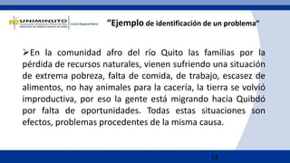 13
“Ejemplo de identificación de un problema”
En la comunidad afro del río Quito las familias por la
pérdida de recursos naturales, vienen sufriendo una situación
de extrema pobreza, falta de comida, de trabajo, escasez de
alimentos, no hay animales para la cacería, la tierra se volvió
improductiva, por eso la gente está migrando hacia Quibdó
por falta de oportunidades. Todas estas situaciones son
efectos, problemas procedentes de la misma causa.
 