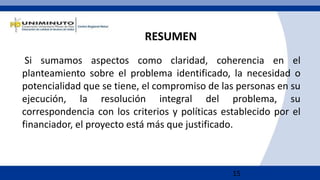 15
Si sumamos aspectos como claridad, coherencia en el
planteamiento sobre el problema identificado, la necesidad o
potencialidad que se tiene, el compromiso de las personas en su
ejecución, la resolución integral del problema, su
correspondencia con los criterios y políticas establecido por el
financiador, el proyecto está más que justificado.
RESUMEN
 