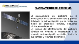 3
El planteamiento del problema de la
investigación es la delimitación clara y precisa
del objeto de la investigación que se realiza por
medio de preguntas, lecturas, encuestas
pilotos, entrevistas, etc.
La función del planteamiento del problema
consiste en revelarle al investigador si su
proyecto de investigación es viable, dentro de
sus tiempos y recursos disponibles.
PLANTEAMIENTO DEL PROBLEMA
 