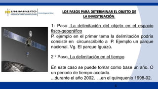 6
1- Paso: La delimitación del objeto en el espacio
fisco-geográfico
P. ejemplo en el primer tema la delimitación podría
consistir en circunscribirlo a P. Ejemplo un parque
nacional. Vg. El parque Iguazú.
2 º Paso. La delimitación en el tiempo
En este caso se puede tomar como base un año. O
un periodo de tiempo acotado.
...durante el año 2002. ...en el quinquenio 1998-02.
LOS PASOS PARA DETERMINAR EL OBJETO DE
LA INVESTIGACIÓN:
 