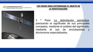 7
LOS PASOS PARA DETERMINAR EL OBJETO DE
LA INVESTIGACIÓN:
3 º Paso La delimitación semántica.
precisando el significado de sus principales
conceptos, mediante el análisis del significado,
mediante el uso de enciclopedias y
diccionarios especializados.
 
