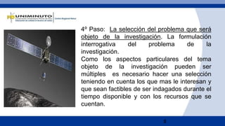 8
4º Paso: La selección del problema que será
objeto de la investigación. La formulación
interrogativa del problema de la
investigación.
Como los aspectos particulares del tema
objeto de la investigación pueden ser
múltiples es necesario hacer una selección
teniendo en cuenta los que mas le interesan y
que sean factibles de ser indagados durante el
tiempo disponible y con los recursos que se
cuentan.
 