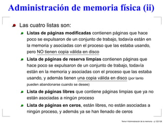 Administración de memoria física (ii)
Las cuatro listas son:
Listas de páginas modiﬁcadas contienen páginas que hace
poco se expulsaron de un conjunto de trabajo, todavía están en
la memoria y asociadas con el proceso que las estaba usando,
pero NO tienen copia válida en disco
Lista de páginas de reserva limpias contienen páginas que
hace poco se expulsaron de un conjunto de trabajo, todavía
están en la memoria y asociadas con el proceso que las estaba
usando, y además tienen una copia válida en disco (por tanto
pueden abandonarse cuando se desee)
Lista de páginas libres que contiene páginas limpias que ya no
están asociadas a ningún proceso
Lista de páginas en ceros, están libres, no están asociadas a
ningún proceso, y además ya se han llenado de ceros
Tema 4 Administraci´on de la memoria – p.122/128
 