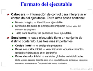 Formato del ejecutable
Cabecera ⇒ información de control para interpretar el
contenido del ejecutable. Entre otras cosas contiene:
Número mágico ⇒ identiﬁca al ejecutable
Dirección del punto de entrada del programa (primer valor del
contador del programa)
Tabla para describir las secciones en el ejecutable
Secciones ⇒ cada ejecutable tiene un conjunto de
distinto contenido. Las tres más importantes:
Código (texto) ⇒ el código del programa
Datos con valor inicial ⇒ valor inicial de todas las variables
globales inicializadas en el programa
Datos sin valor inicial ⇒ variables globales no inicializadas.
(Esta sección aparece descrita, pero en el ejecutable no se almacena, ya que su
contenido es irrelevante. Únicamente se indica su tamaño.)
Tema 4 Administraci´on de la memoria – p.21/128
 