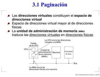 3.1 Paginación
Las direcciones virtuales constituyen el espacio de
direcciones virtual
Espacio de direcciones virtual mayor al de direcciones
físicas
La unidad de administración de memoria (MMU)
traduce las direcciones virtuales en direcciones físicas
de la CPU
Tarjeta
CPU
La CPU envía las direcciones
virtuales a la MMU
La MMU envía las
direcciones físicas a la memoria
de la memoria
administración
Unidad de
Memoria
(MMU)
de disco
Controlador
Bus
Tema 4 Administraci´on de la memoria – p.45/128
 