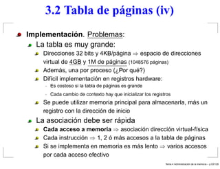 3.2 Tabla de páginas (iv)
Implementación. Problemas:
La tabla es muy grande:
Direcciones 32 bits y 4KB/página ⇒ espacio de direcciones
virtual de 4GB y 1M de páginas (1048576 páginas)
Además, una por proceso (¿Por qué?)
Difícil implementación en registros hardware:
· Es costoso si la tabla de páginas es grande
· Cada cambio de contexto hay que inicializar los registros
Se puede utilizar memoria principal para almacenarla, más un
registro con la dirección de inicio
La asociación debe ser rápida
Cada acceso a memoria ⇒ asociación dirección virtual-física
Cada instrucción ⇒ 1, 2 ó más accesos a la tabla de páginas
Si se implementa en memoria es más lento ⇒ varios accesos
por cada acceso efectivo
Tema 4 Administraci´on de la memoria – p.53/128
 