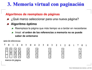 3. Memoria virtual con paginación
Algoritmos de reemplazo de páginas
¿Qué marco seleccionar para una nueva página?
Algoritmo óptimo
Reemplaza la página que más tiempo va a tardar en necesitarse
Irreal: el orden de las referencias a memoria no se puede
saber de antemano
Tema 4 Administraci´on de la memoria – p.61/128
 
