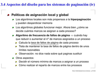 3.4 Aspectos del diseño para los sistemas de paginación (iv)
Políticas de asignación local y global
Los algoritmos locales son más propensos a la hiperpaginación
y pueden desperdiciar memoria
Los algoritmos globales funcionar mejor. Ahora bien ¿cómo se
decide cuántos marcos se asignan a cada proceso?
Algoritmo de frecuencia de fallos de página ⇒ cuándo hay
que reducir o aumentar el no
de marcos asignados a un proceso
Calcula la tasa de fallos de página de cada proceso
Trata de mantener la tasa de fallos de página dentro de unos
límites razonables
Observación: no dice nada sobre qué paginas sustituir
Otros aspectos:
Decidir el número mínimo de marcos a asignar a un proceso
Cómo realizar el reparto de marcos entre los procesos
Tema 4 Administraci´on de la memoria – p.73/128
 
