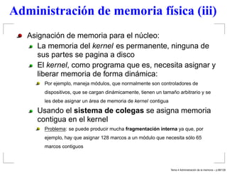 Administración de memoria física (iii)
Asignación de memoria para el núcleo:
La memoria del kernel es permanente, ninguna de
sus partes se pagina a disco
El kernel, como programa que es, necesita asignar y
liberar memoria de forma dinámica:
Por ejemplo, maneja módulos, que normalmente son controladores de
dispositivos, que se cargan dinámicamente, tienen un tamaño arbitrario y se
les debe asignar un área de memoria de kernel contigua
Usando el sistema de colegas se asigna memoria
contigua en el kernel
Problema: se puede producir mucha fragmentación interna ya que, por
ejemplo, hay que asignar 128 marcos a un módulo que necesita sólo 65
marcos contiguos
Tema 4 Administraci´on de la memoria – p.98/128
 