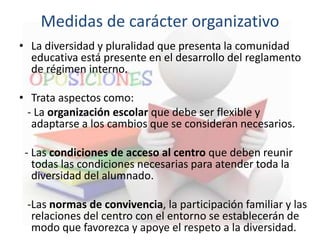 Medidas de carácter organizativo
• La diversidad y pluralidad que presenta la comunidad
educativa está presente en el desarrollo del reglamento
de régimen interno.
• Trata aspectos como:
- La organización escolar que debe ser flexible y
adaptarse a los cambios que se consideran necesarios.
- Las condiciones de acceso al centro que deben reunir
todas las condiciones necesarias para atender toda la
diversidad del alumnado.
-Las normas de convivencia, la participación familiar y las
relaciones del centro con el entorno se establecerán de
modo que favorezca y apoye el respeto a la diversidad.
 